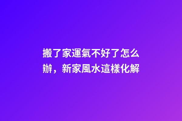 搬了家運氣不好了怎么辦，新家風水這樣化解