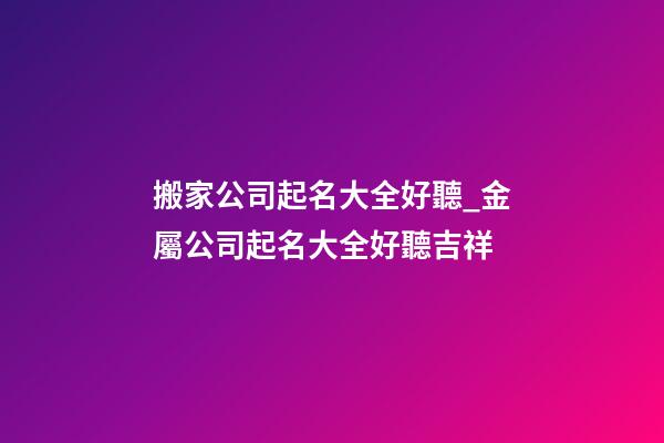 搬家公司起名大全好聽_金屬公司起名大全好聽吉祥-第1張-公司起名-玄機派