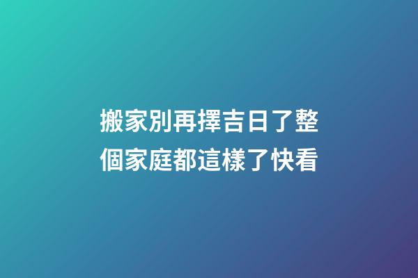 搬家別再擇吉日了整個家庭都這樣了快看