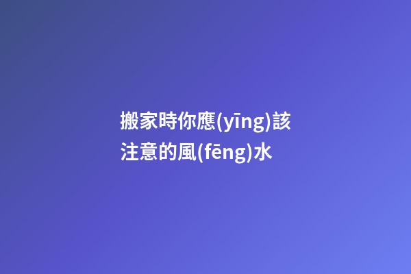 搬家時你應(yīng)該注意的風(fēng)水