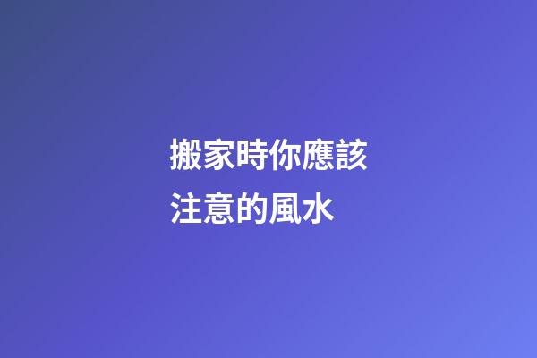 搬家時你應該注意的風水