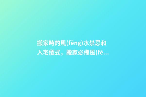 搬家時的風(fēng)水禁忌和入宅儀式，搬家必備風(fēng)水知識