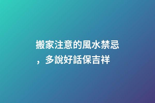 搬家注意的風水禁忌，多說好話保吉祥