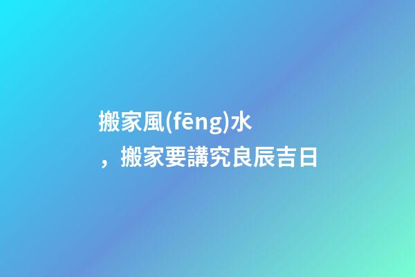 搬家風(fēng)水，搬家要講究良辰吉日