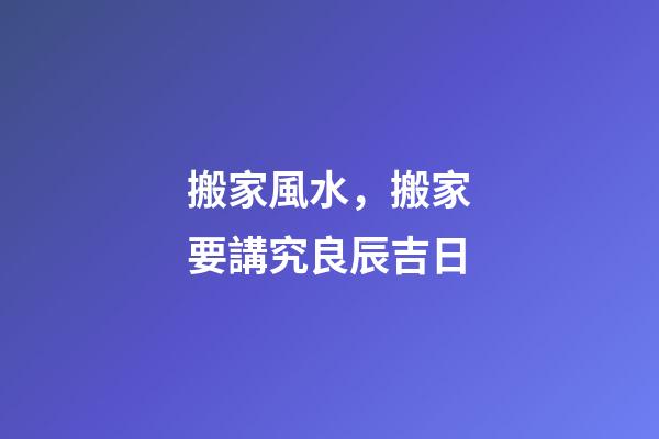 搬家風水，搬家要講究良辰吉日