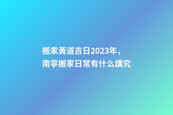 搬家黃道吉日2023年，南寧搬家日常有什么講究-第1張-觀點-玄機派