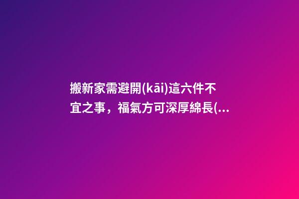 搬新家需避開(kāi)這六件不宜之事，福氣方可深厚綿長(zhǎng)！