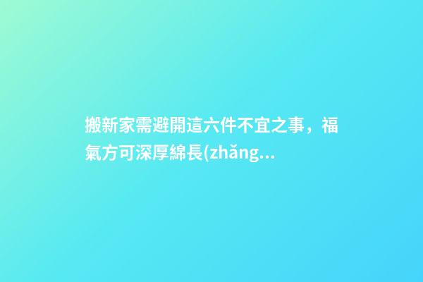 搬新家需避開這六件不宜之事，福氣方可深厚綿長(zhǎng)！