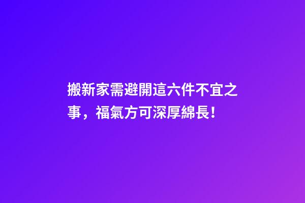 搬新家需避開這六件不宜之事，福氣方可深厚綿長！