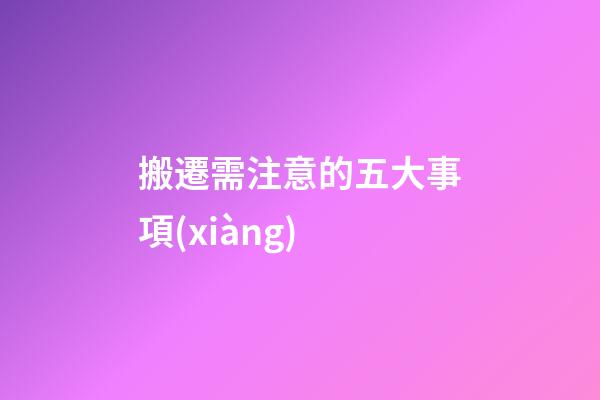 搬遷需注意的五大事項(xiàng)