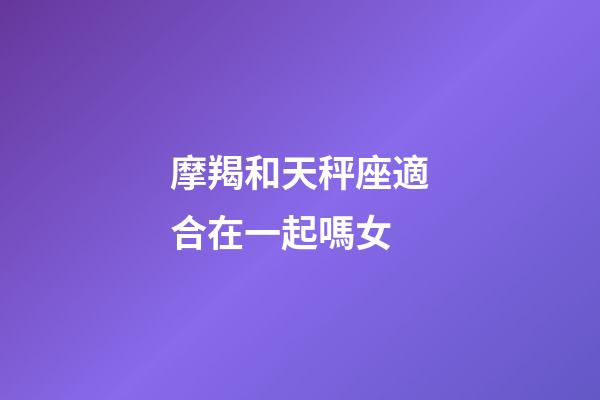 摩羯和天秤座適合在一起嗎女-第1張-星座運勢-玄機派