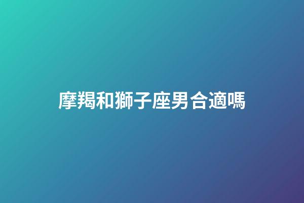 摩羯和獅子座男合適嗎-第1張-星座運勢-玄機派