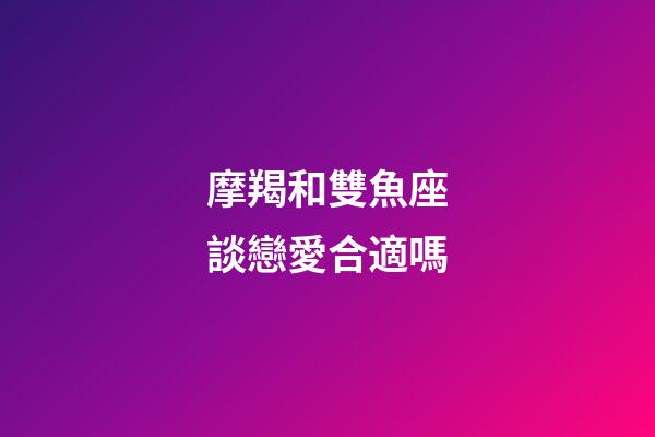 摩羯和雙魚座談戀愛合適嗎-第1張-星座運勢-玄機派