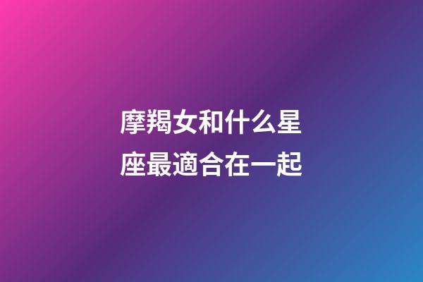 摩羯女和什么星座最適合在一起-第1張-星座運勢-玄機派