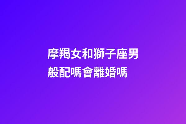 摩羯女和獅子座男般配嗎會離婚嗎-第1張-星座運勢-玄機派