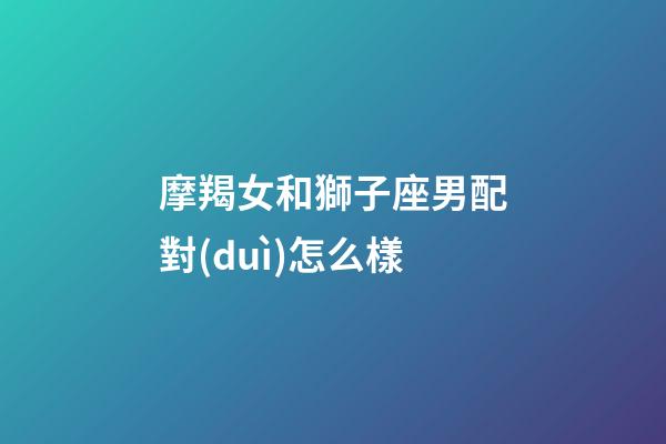 摩羯女和獅子座男配對(duì)怎么樣-第1張-星座運(yùn)勢(shì)-玄機(jī)派