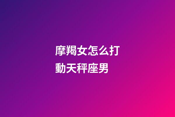 摩羯女怎么打動天秤座男-第1張-星座運勢-玄機派