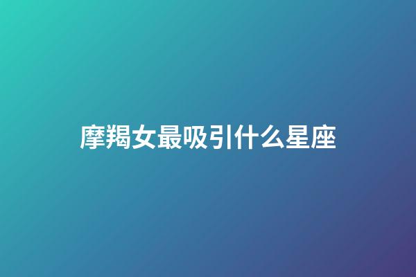 摩羯女最吸引什么星座（能被摩羯女看上的星座）-第1張-星座運勢-玄機派