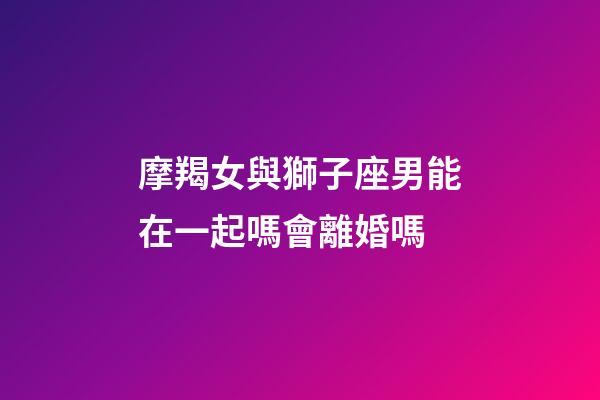 摩羯女與獅子座男能在一起嗎會離婚嗎-第1張-星座運勢-玄機(jī)派