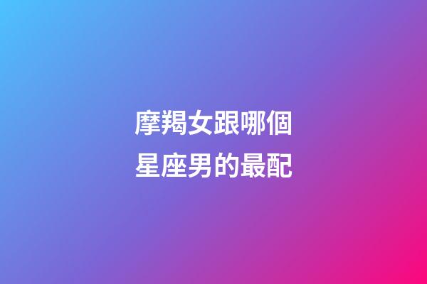 摩羯女跟哪個星座男的最配-第1張-星座運勢-玄機派