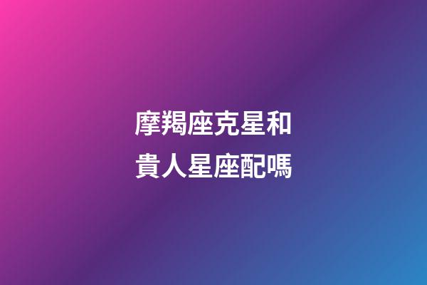 摩羯座克星和貴人星座配嗎-第1張-星座運勢-玄機派