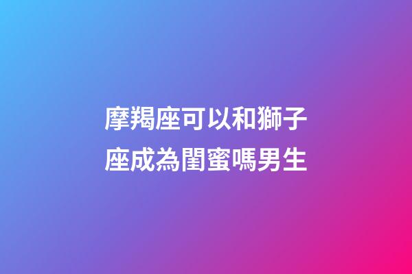 摩羯座可以和獅子座成為閨蜜嗎男生-第1張-星座運勢-玄機派