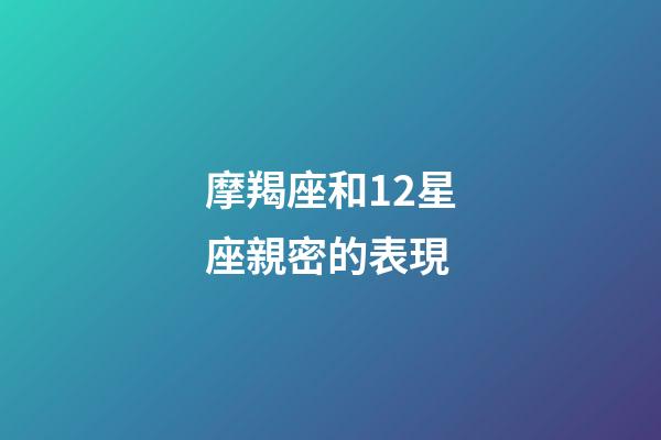 摩羯座和12星座親密的表現-第1張-星座運勢-玄機派