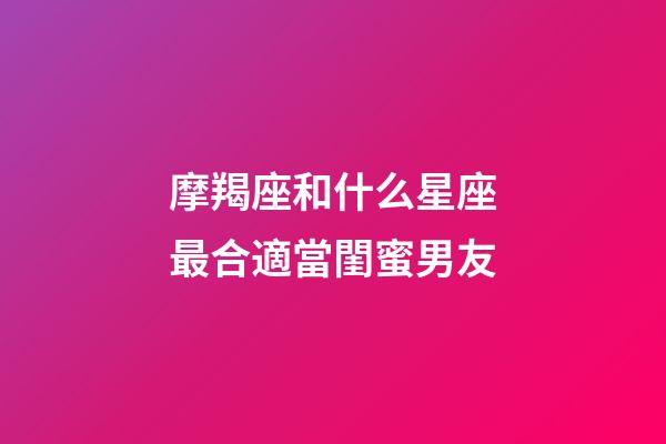 摩羯座和什么星座最合適當閨蜜男友-第1張-星座運勢-玄機派