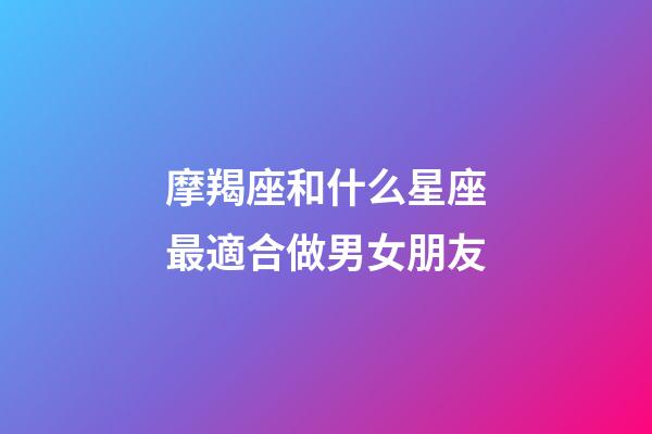 摩羯座和什么星座最適合做男女朋友-第1張-星座運勢-玄機派