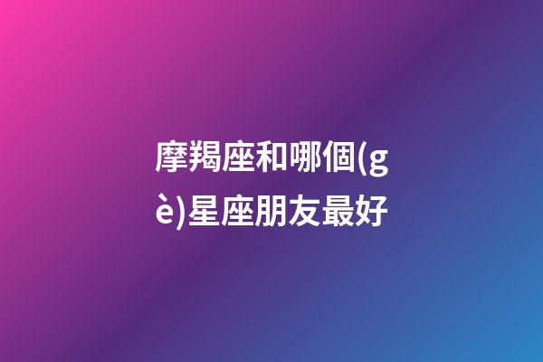 摩羯座和哪個(gè)星座朋友最好-第1張-星座運(yùn)勢(shì)-玄機(jī)派