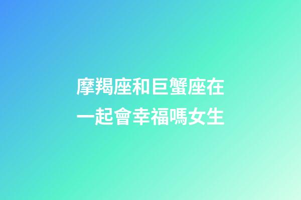 摩羯座和巨蟹座在一起會幸福嗎女生-第1張-星座運勢-玄機派