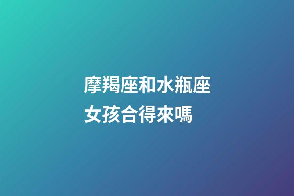 摩羯座和水瓶座女孩合得來嗎-第1張-星座運勢-玄機派