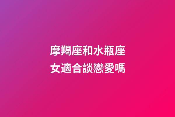 摩羯座和水瓶座女適合談戀愛嗎-第1張-星座運勢-玄機派
