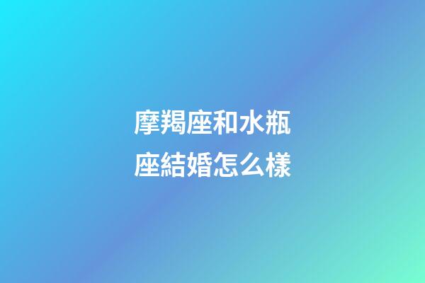 摩羯座和水瓶座結婚怎么樣-第1張-星座運勢-玄機派