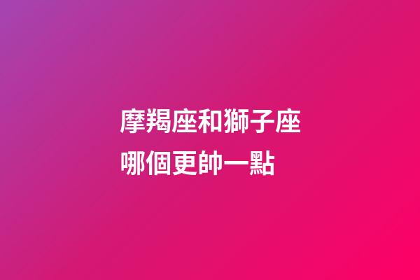 摩羯座和獅子座哪個更帥一點-第1張-星座運勢-玄機派