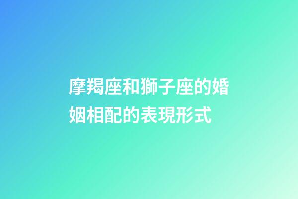 摩羯座和獅子座的婚姻相配的表現形式-第1張-星座運勢-玄機派