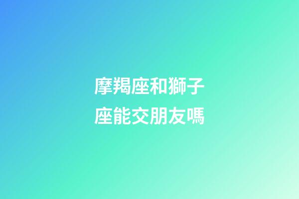 摩羯座和獅子座能交朋友嗎-第1張-星座運勢-玄機派