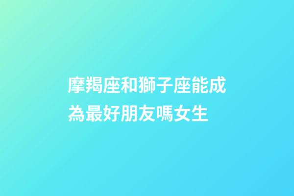 摩羯座和獅子座能成為最好朋友嗎女生-第1張-星座運勢-玄機派