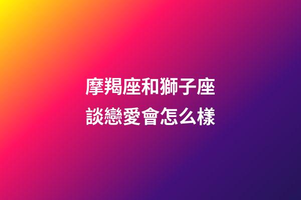 摩羯座和獅子座談戀愛會怎么樣-第1張-星座運勢-玄機派