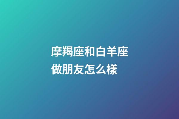 摩羯座和白羊座做朋友怎么樣-第1張-星座運勢-玄機派