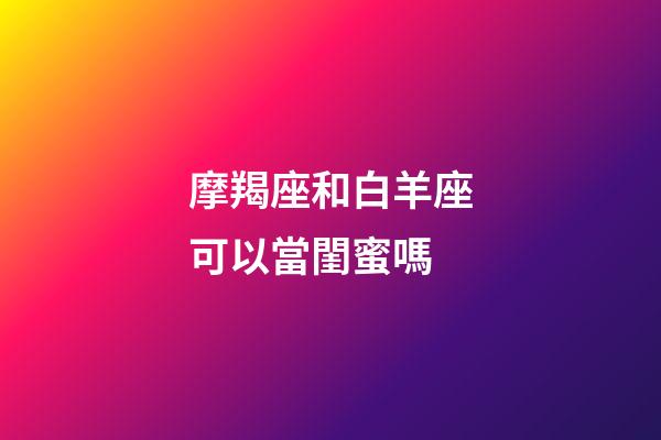 摩羯座和白羊座可以當閨蜜嗎-第1張-星座運勢-玄機派