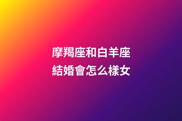 摩羯座和白羊座結婚會怎么樣女-第1張-星座運勢-玄機派