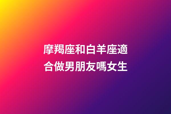 摩羯座和白羊座適合做男朋友嗎女生-第1張-星座運勢-玄機派
