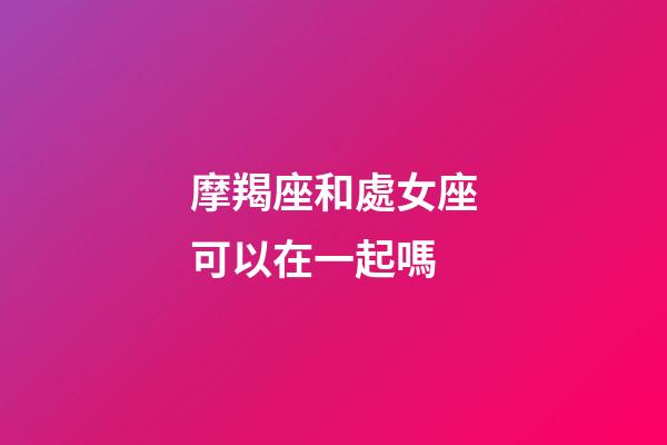 摩羯座和處女座可以在一起嗎-第1張-星座運勢-玄機派