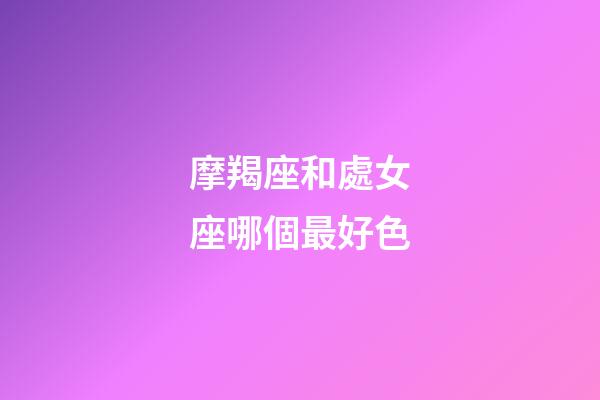 摩羯座和處女座哪個最好色-第1張-星座運勢-玄機派
