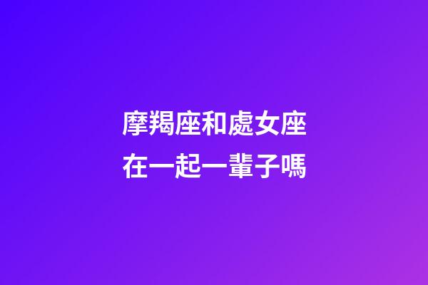 摩羯座和處女座在一起一輩子嗎-第1張-星座運勢-玄機派