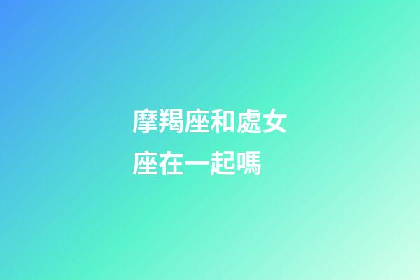 摩羯座和處女座在一起嗎-第1張-星座運勢-玄機派