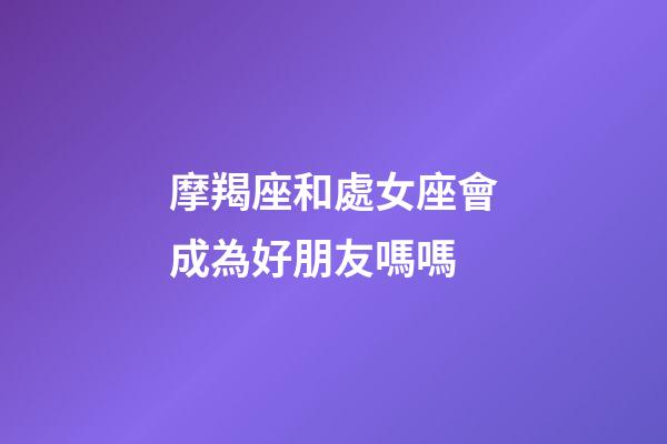 摩羯座和處女座會成為好朋友嗎嗎-第1張-星座運勢-玄機派