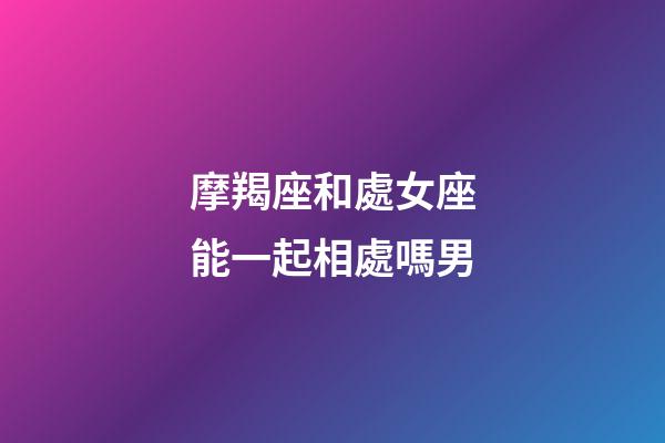 摩羯座和處女座能一起相處嗎男-第1張-星座運勢-玄機派