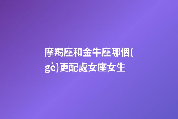 摩羯座和金牛座哪個(gè)更配處女座女生-第1張-星座運(yùn)勢(shì)-玄機(jī)派